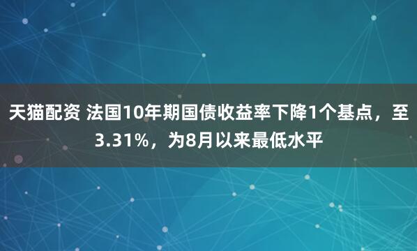 天猫配资 法国10年期国债收益率下降1个基点，至3.31%，为8月以来最低水平