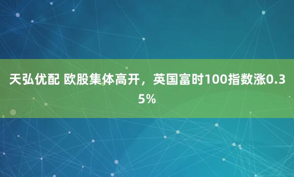 天弘优配 欧股集体高开，英国富时100指数涨0.35%
