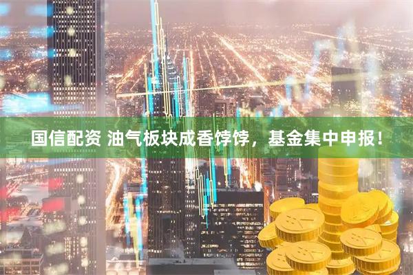 国信配资 油气板块成香饽饽，基金集中申报！