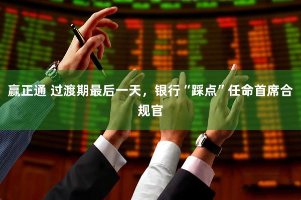 赢正通 过渡期最后一天，银行“踩点”任命首席合规官