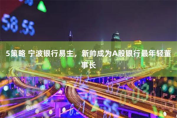 5策略 宁波银行易主，新帅成为A股银行最年轻董事长