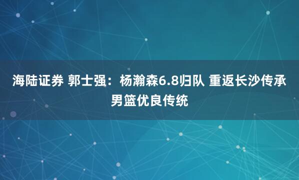 海陆证券 郭士强：杨瀚森6.8归队 重返长沙传承男篮优良传统