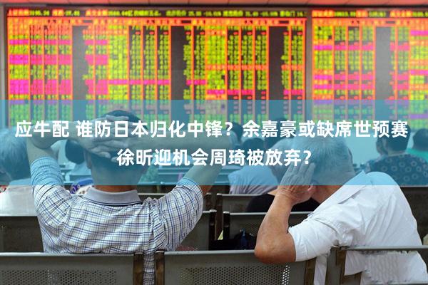 应牛配 谁防日本归化中锋？余嘉豪或缺席世预赛 徐昕迎机会周琦被放弃？