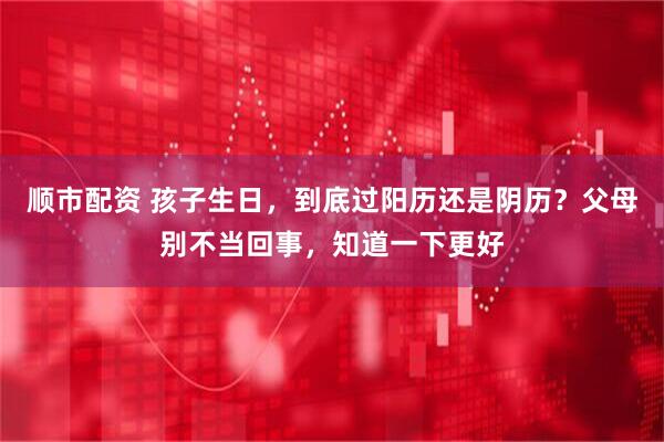 顺市配资 孩子生日，到底过阳历还是阴历？父母别不当回事，知道一下更好