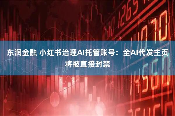 东润金融 小红书治理AI托管账号：全AI代发主页将被直接封禁