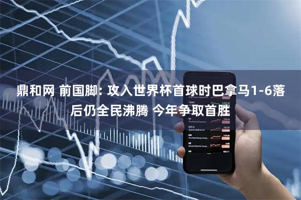 鼎和网 前国脚: 攻入世界杯首球时巴拿马1-6落后仍全民沸腾 今年争取首胜