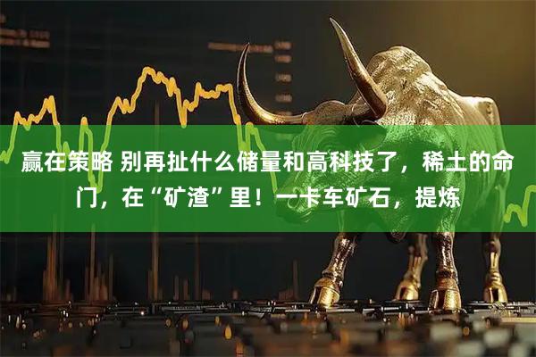 赢在策略 别再扯什么储量和高科技了，稀土的命门，在“矿渣”里！一卡车矿石，提炼