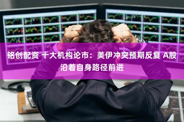铭创配资 十大机构论市：美伊冲突预期反复 A股沿着自身路径前进