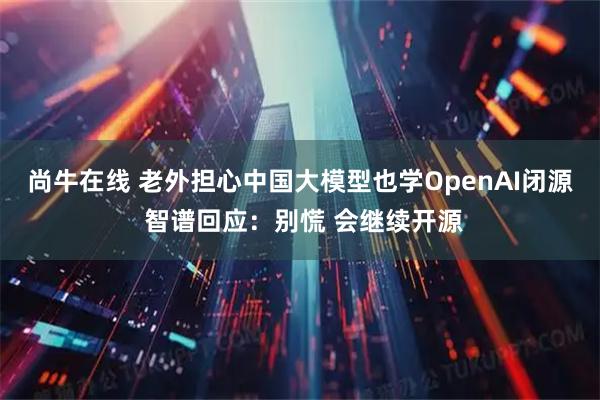 尚牛在线 老外担心中国大模型也学OpenAI闭源 智谱回应：别慌 会继续开源