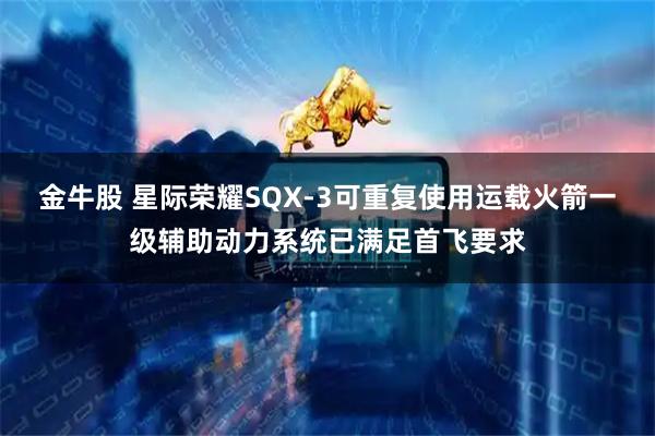 金牛股 星际荣耀SQX-3可重复使用运载火箭一级辅助动力系统已满足首飞要求