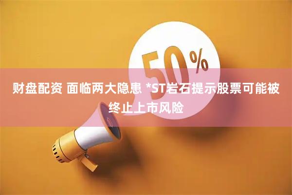 财盘配资 面临两大隐患 *ST岩石提示股票可能被终止上市风险