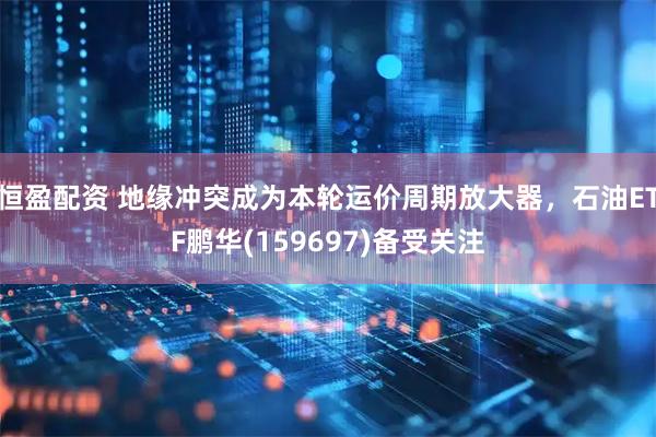 恒盈配资 地缘冲突成为本轮运价周期放大器，石油ETF鹏华(159697)备受关注