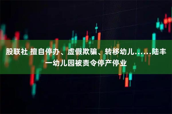 股联社 擅自停办、虚假欺骗、转移幼儿……陆丰一幼儿园被责令停产停业