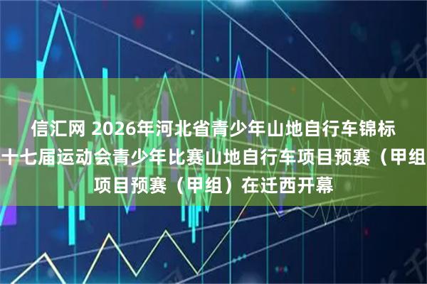 信汇网 2026年河北省青少年山地自行车锦标赛暨河北省第十七届运动会青少年比赛山地自行车项目预赛(甲组)在迁西开幕
