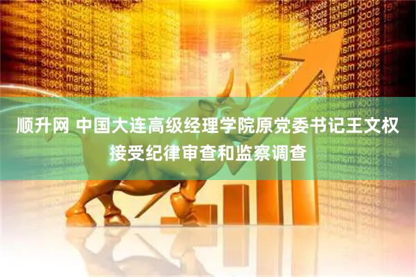 顺升网 中国大连高级经理学院原党委书记王文权接受纪律审查和监察调查
