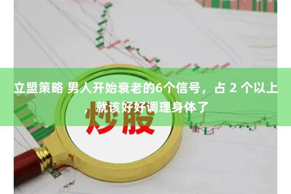 立盟策略 男人开始衰老的6个信号,占 2 个以上,就该好好调理身体了