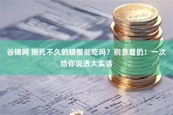 谷锦网 刚死不久的螃蟹能吃吗？别急着扔！一次给你说透大实话