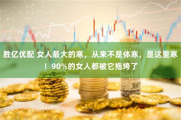 胜亿优配 女人最大的寒，从来不是体寒，是这里寒！90%的女人都被它拖垮了
