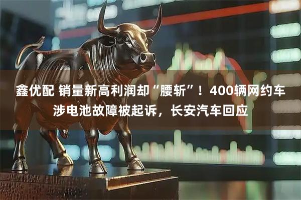 鑫优配 销量新高利润却“腰斩”！400辆网约车涉电池故障被起诉，长安汽车回应