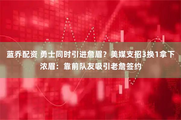 蓝乔配资 勇士同时引进詹眉？美媒支招3换1拿下浓眉：靠前队友吸引老詹签约