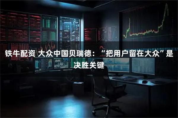 铁牛配资 大众中国贝瑞德:“把用户留在大众”是决胜关键