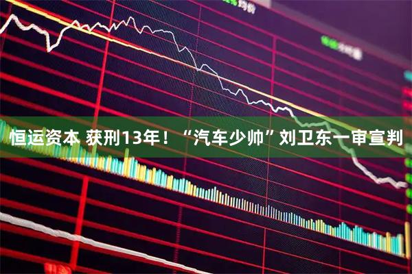 恒运资本 获刑13年！“汽车少帅”刘卫东一审宣判