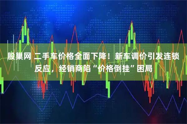 股巢网 二手车价格全面下降！新车调价引发连锁反应，经销商陷“价格倒挂”困局