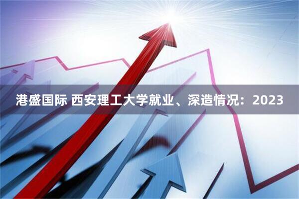 港盛国际 西安理工大学就业、深造情况：2023
