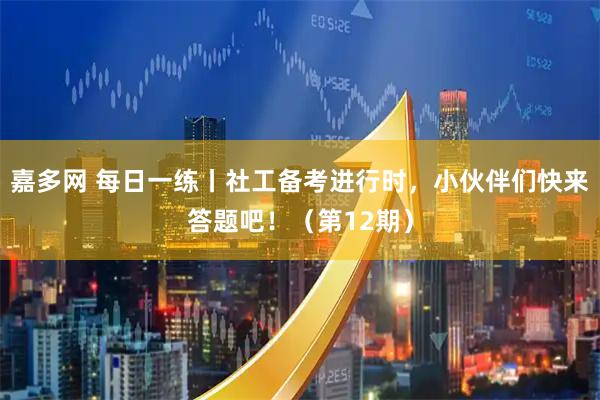 嘉多网 每日一练丨社工备考进行时，小伙伴们快来答题吧！（第12期）
