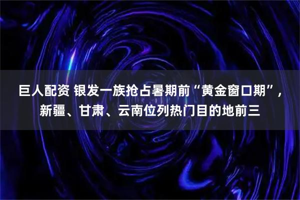 巨人配资 银发一族抢占暑期前“黄金窗口期”，新疆、甘肃、云南位列热门目的地前三