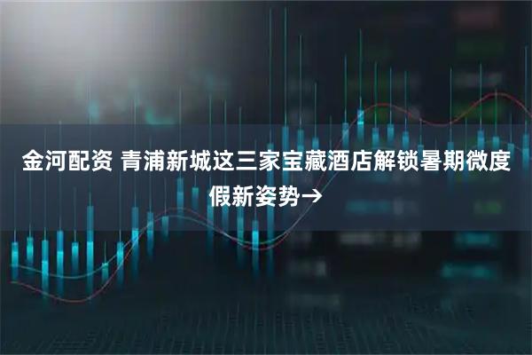 金河配资 青浦新城这三家宝藏酒店解锁暑期微度假新姿势→