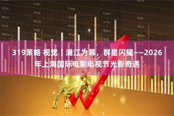 319策略 视觉｜浦江为幕，群星闪耀——2026年上海国际电影电视节光影奇遇