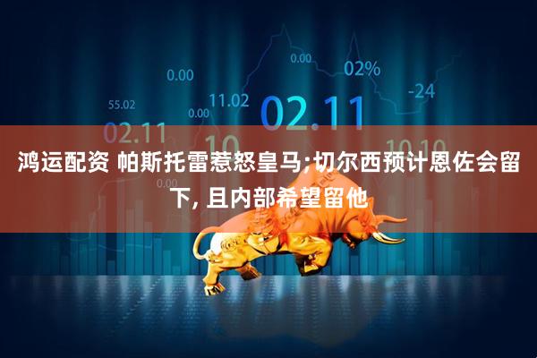 鸿运配资 帕斯托雷惹怒皇马;切尔西预计恩佐会留下, 且内部希望留他