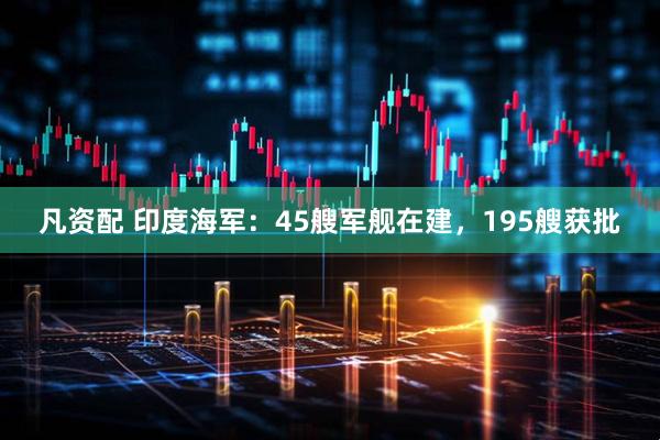 凡资配 印度海军：45艘军舰在建，195艘获批