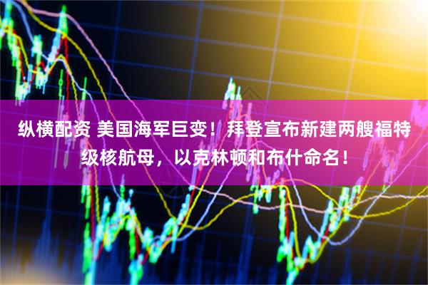 纵横配资 美国海军巨变！拜登宣布新建两艘福特级核航母，以克林顿和布什命名！