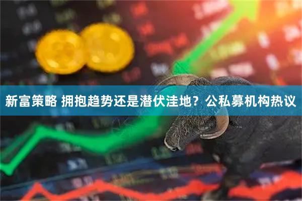 新富策略 拥抱趋势还是潜伏洼地？公私募机构热议