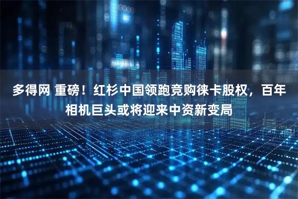 多得网 重磅！红杉中国领跑竞购徕卡股权，百年相机巨头或将迎来中资新变局
