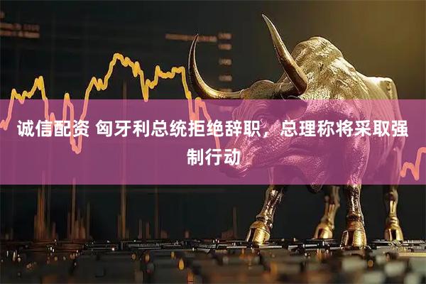 诚信配资 匈牙利总统拒绝辞职，总理称将采取强制行动
