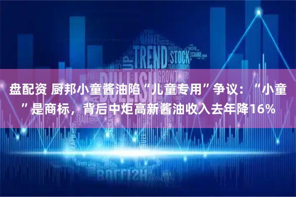 盘配资 厨邦小童酱油陷“儿童专用”争议：“小童”是商标，背后中炬高新酱油收入去年降16%