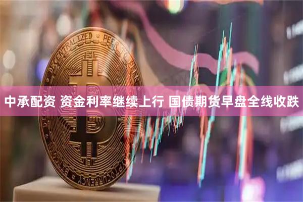 中承配资 资金利率继续上行 国债期货早盘全线收跌