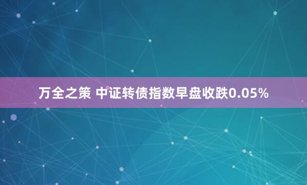万全之策 中证转债指数早盘收跌0.05%
