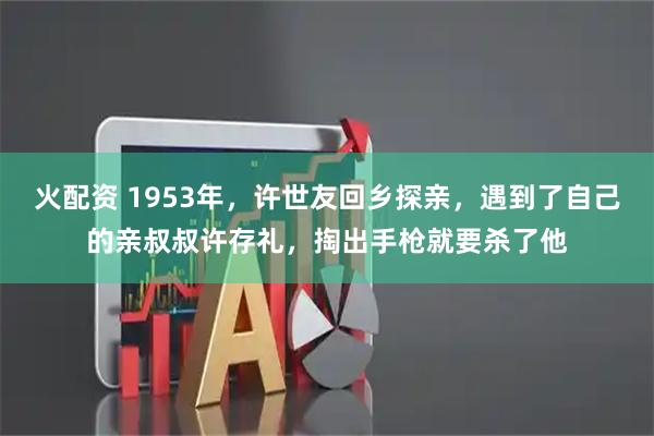 火配资 1953年，许世友回乡探亲，遇到了自己的亲叔叔许存礼，掏出手枪就要杀了他