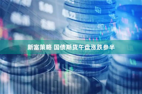 新富策略 国债期货午盘涨跌参半