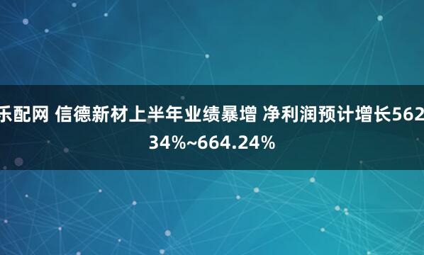 乐配网 信德新材上半年业绩暴增 净利润预计增长562.34%~664.24%