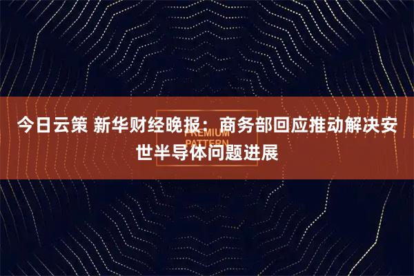 今日云策 新华财经晚报：商务部回应推动解决安世半导体问题进展