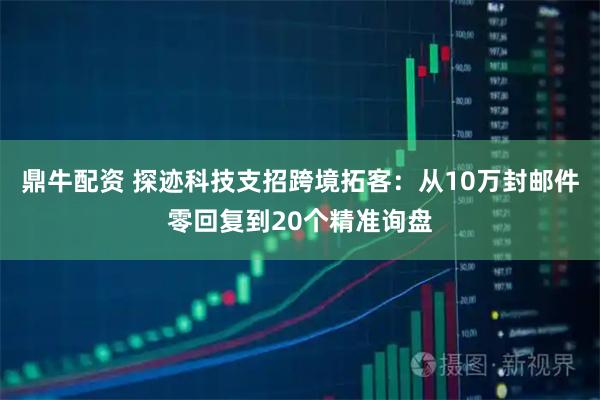 鼎牛配资 探迹科技支招跨境拓客：从10万封邮件零回复到20个精准询盘