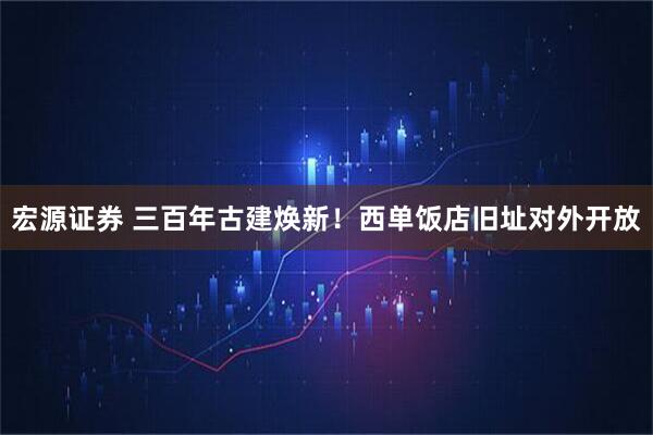 宏源证券 三百年古建焕新！西单饭店旧址对外开放