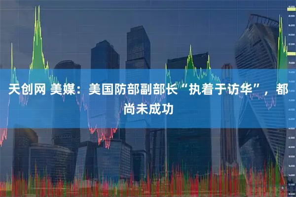 天创网 美媒：美国防部副部长“执着于访华”，都尚未成功