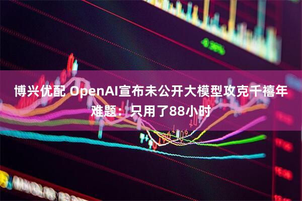 博兴优配 OpenAI宣布未公开大模型攻克千禧年难题：只用了88小时